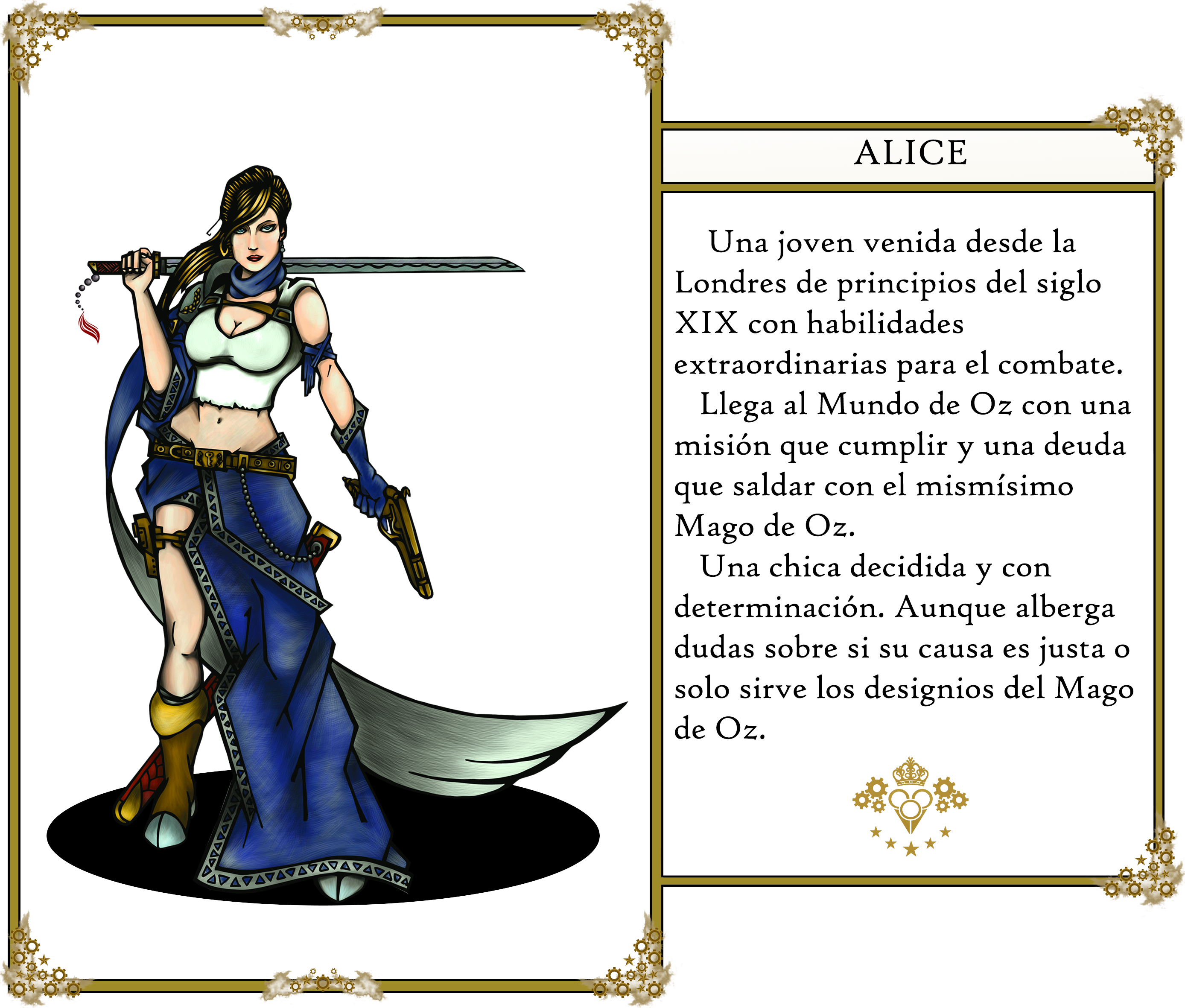 The Oz's tales. Alice: 
                        Una joven venida desde la Londres de principios del siglo XIX con habilidades extraordinarias
                        para el combate. Llega al Mundo de Oz con una misión que cumplir y una deuda que saldar con el 
                        mismísimo Mago de Oz. Una chica decidida y con determinación. Aunque alberga dudas sobre si su 
                        causa es justa o solo sirve los designios del Mago de Oz.