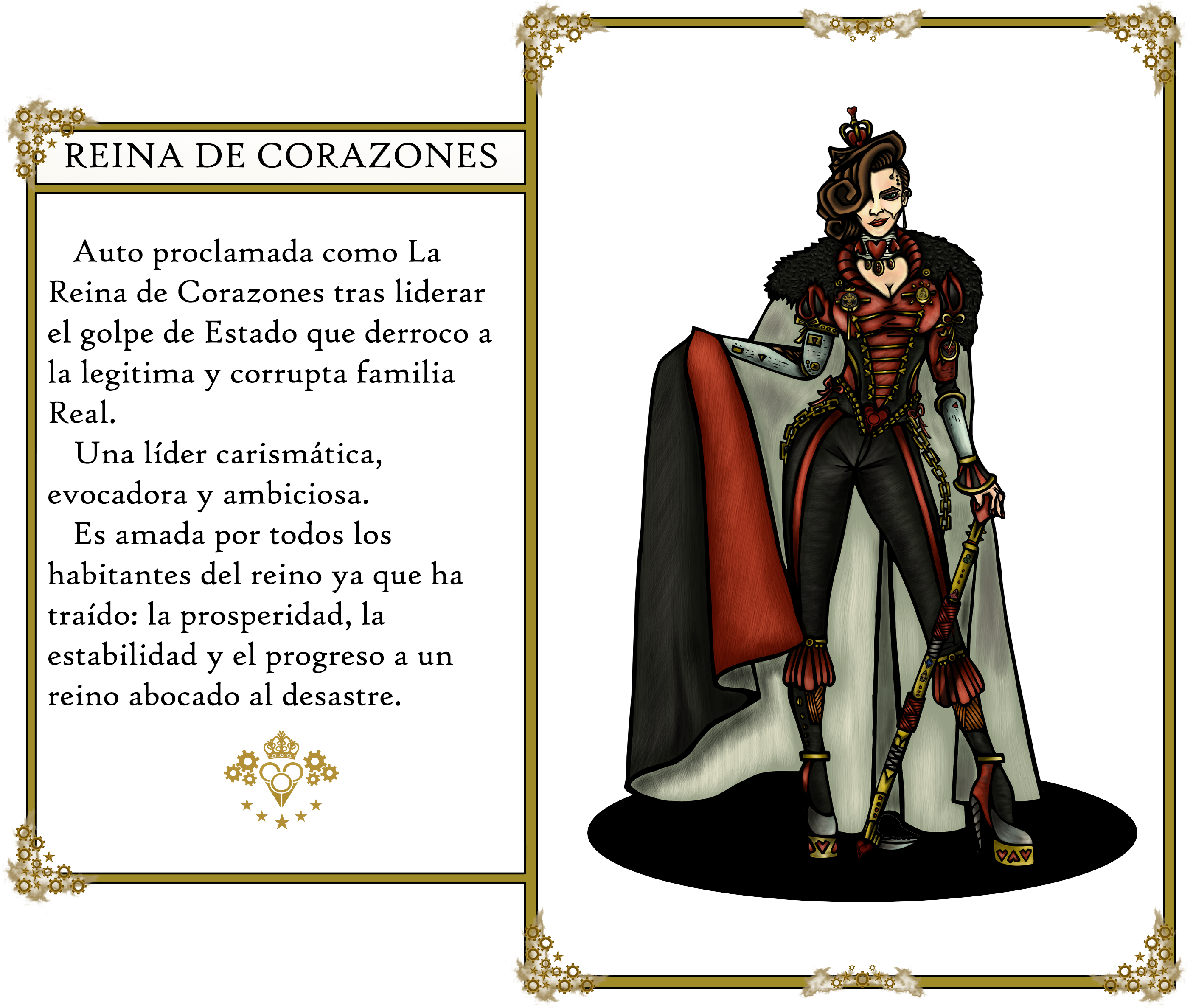 The Oz's tales. Queen of Hearts: 
                        Auto proclamada como La Reina de Corazones tras liderar el golpe de Estado que derroco a
                        la legitima y corrupta familia Real. Una líder carismática, evocadora y ambiciosa. Es amada
                        por todos los habitantes del reino ya que ha traído: la prosperidad, la estabilidad y el progreso
                        a un reino evocado al desastre.